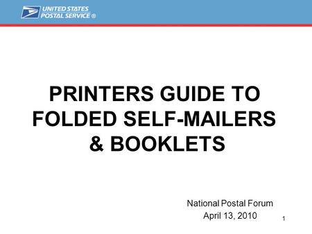1 PRINTERS GUIDE TO FOLDED SELF-MAILERS & BOOKLETS National Postal Forum April 13, 2010.