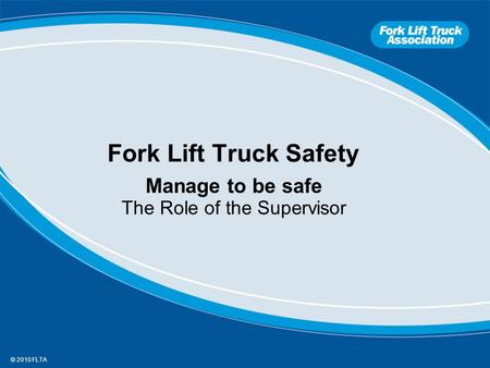 © 2010 FLTA Fork Lift Truck Safety Manage to be safe The Role of the Supervisor.
