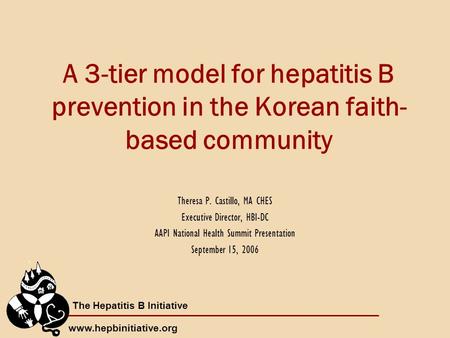The Hepatitis B Initiative www.hepbinitiative.org A 3-tier model for hepatitis B prevention in the Korean faith- based community Theresa P. Castillo, MA.
