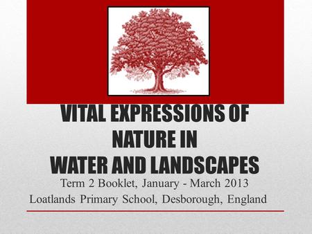 VITAL EXPRESSIONS OF NATURE IN WATER AND LANDSCAPES Term 2 Booklet, January - March 2013 Loatlands Primary School, Desborough, England.