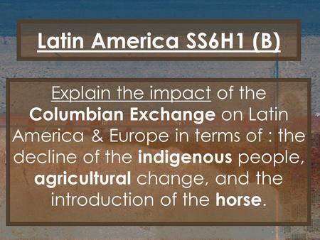 Latin America SS6H1 (B) Explain the impact of the Columbian Exchange on Latin America & Europe in terms of : the decline of the indigenous people, agricultural.