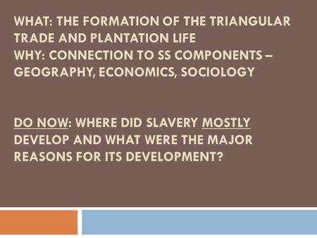 WHAT: THE FORMATION OF THE TRIANGULAR TRADE AND PLANTATION LIFE WHY: CONNECTION TO SS COMPONENTS – GEOGRAPHY, ECONOMICS, SOCIOLOGY DO NOW: WHERE DID SLAVERY.
