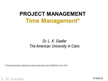 5/18/2015 L. K. Gaafar PROJECT MANAGEMENT Time Management* Dr. L. K. Gaafar The American University in Cairo * This Presentation is Based on information.