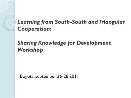 Learning from South-South and Triangular Cooperation: Sharing Knowledge for Development Workshop Bogotá, september 26-28 2011.