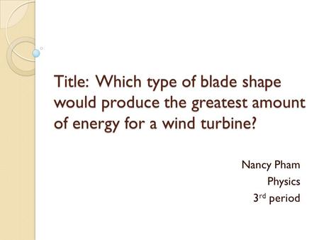 Title: Which type of blade shape would produce the greatest amount of energy for a wind turbine? Nancy Pham Physics 3 rd period.