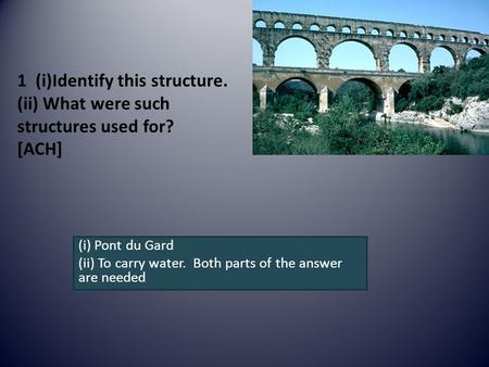 1 (i)Identify this structure. (ii) What were such structures used for? [ACH] (i) Pont du Gard (ii) To carry water. Both parts of the answer are needed.