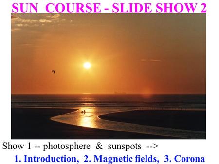 Show 1 -- photosphere & sunspots--> SUN COURSE - SLIDE SHOW 2 1. Introduction, 2. Magnetic fields, 3. Corona.