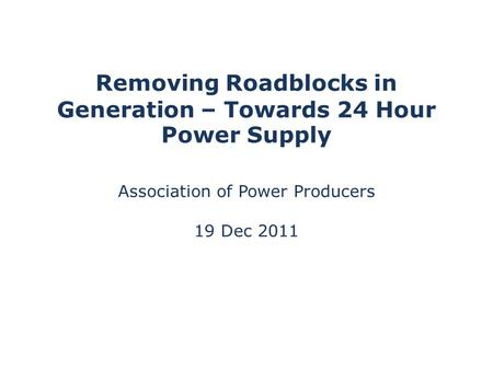 Removing Roadblocks in Generation – Towards 24 Hour Power Supply Association of Power Producers 19 Dec 2011.