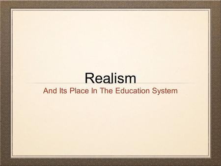Realism And Its Place In The Education System. What is Realism? Realism believes in the world as it is. It is based on the view that reality is what we.