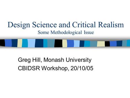 Design Science and Critical Realism Some Methodological Issue Greg Hill, Monash University CBIDSR Workshop, 20/10/05.