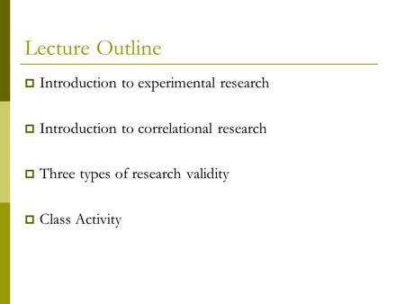 Lecture Outline  Introduction to experimental research  Introduction to correlational research  Three types of research validity  Class Activity.