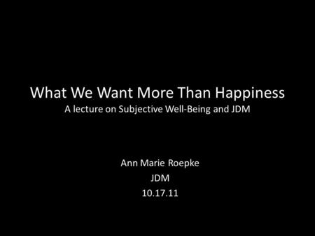 What We Want More Than Happiness A lecture on Subjective Well-Being and JDM Ann Marie Roepke JDM 10.17.11.