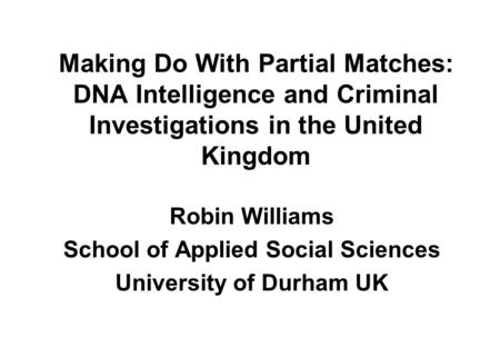 Making Do With Partial Matches: DNA Intelligence and Criminal Investigations in the United Kingdom Robin Williams School of Applied Social Sciences University.