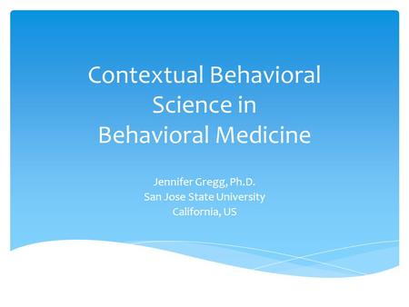 Contextual Behavioral Science in Behavioral Medicine Jennifer Gregg, Ph.D. San Jose State University California, US.