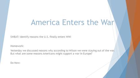 America Enters the War SWBAT: Identify reasons the U.S. finally enters WWI Homework: Yesterday we discussed reasons why according to Wilson we were staying.