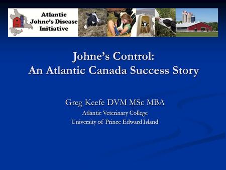 Johne’s Control: An Atlantic Canada Success Story Greg Keefe DVM MSc MBA Atlantic Veterinary College University of Prince Edward Island.