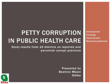 Introduction Findings Conclusions Recommendations PETTY CORRUPTION IN PUBLIC HEALTH CARE Presented by Beatrice Mkani Sikika Study results from 10 districts.