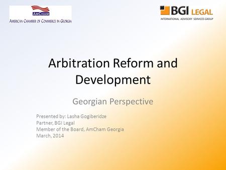 Arbitration Reform and Development Georgian Perspective Presented by: Lasha Gogiberidze Partner, BGI Legal Member of the Board, AmCham Georgia March, 2014.