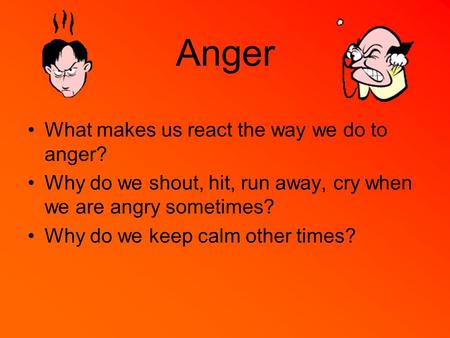 Anger What makes us react the way we do to anger? Why do we shout, hit, run away, cry when we are angry sometimes? Why do we keep calm other times?