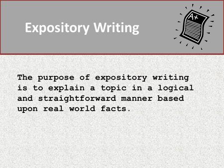 Expository Writing The purpose of expository writing is to explain a topic in a logical and straightforward manner based upon real world facts.