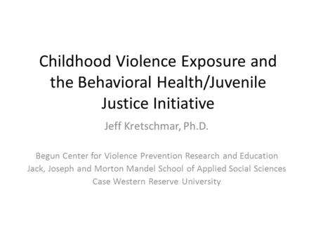 Childhood Violence Exposure and the Behavioral Health/Juvenile Justice Initiative Jeff Kretschmar, Ph.D. Begun Center for Violence Prevention Research.