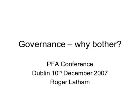Governance – why bother? PFA Conference Dublin 10 th December 2007 Roger Latham.