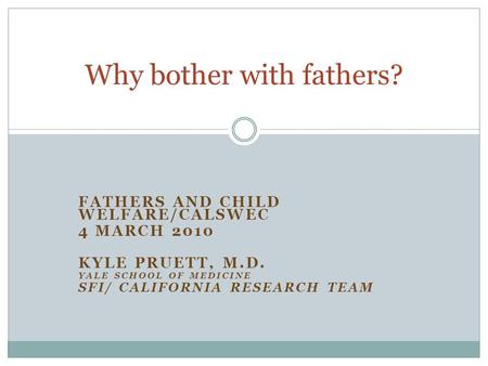 FATHERS AND CHILD WELFARE/CALSWEC 4 MARCH 2010 KYLE PRUETT, M.D. YALE SCHOOL OF MEDICINE SFI/ CALIFORNIA RESEARCH TEAM Why bother with fathers?