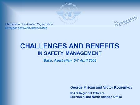 International Civil Aviation Organization European and North Atlantic Office CHALLENGES AND BENEFITS IN SAFETY MANAGEMENT Baku, Azerbaijan, 5-7 April 2006.