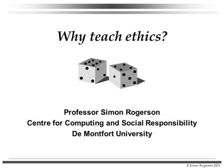 © Simon Rogerson 2001 Why teach ethics? Professor Simon Rogerson Centre for Computing and Social Responsibility De Montfort University.