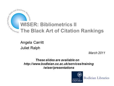 WISER: Bibliometrics II The Black Art of Citation Rankings Angela Carritt Juliet Ralph March 2011 These slides are available on