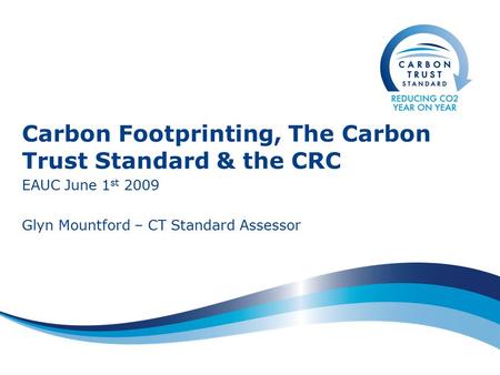 Carbon Footprinting, The Carbon Trust Standard & the CRC EAUC June 1 st 2009 Glyn Mountford – CT Standard Assessor.