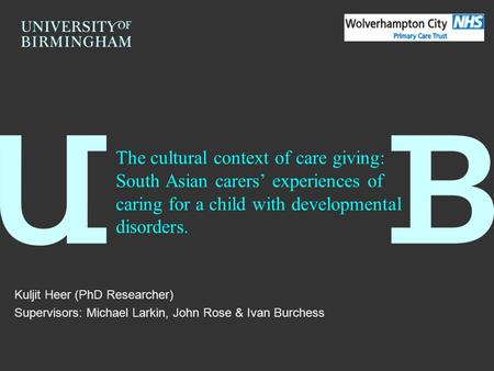 The cultural context of care giving: South Asian carers’ experiences of caring for a child with developmental disorders. Kuljit Heer (PhD Researcher) Supervisors: