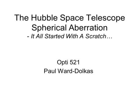 The Hubble Space Telescope Spherical Aberration - It All Started With A Scratch… Opti 521 Paul Ward-Dolkas.