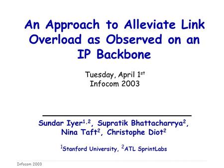 Infocom 2003 An Approach to Alleviate Link Overload as Observed on an IP Backbone Tuesday, April 1 st Infocom 2003 Sundar Iyer 1,2, Supratik Bhattacharrya.