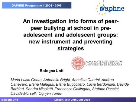 Bologna Unit Lisbon, 26th-27th June 20081 DAPHNE Programme II 2004 - 2008 An investigation into forms of peer- peer bullying at school in pre- adolescent.