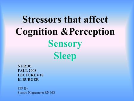 Stressors that affect Cognition &Perception Sensory Sleep NUR101 FALL 2008 LECTURE # 18 K. BURGER PPP By Sharon Niggemeier RN MS.