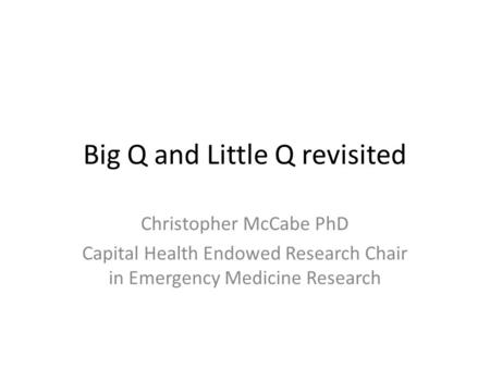 Big Q and Little Q revisited Christopher McCabe PhD Capital Health Endowed Research Chair in Emergency Medicine Research.