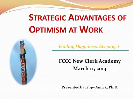 S TRATEGIC A DVANTAGES OF O PTIMISM AT W ORK FCCC New Clerk Academy March 11, 2014 Presented by Tippy Amick, Ph.D. Finding Happiness. Keeping it.