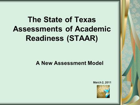 The State of Texas Assessments of Academic Readiness (STAAR) A New Assessment Model March 2, 2011.