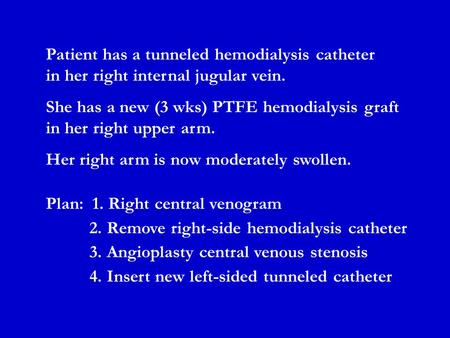 Patient has a tunneled hemodialysis catheter in her right internal jugular vein. She has a new (3 wks) PTFE hemodialysis graft in her right upper arm.
