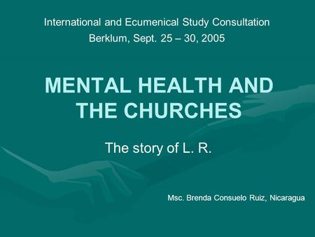 MENTAL HEALTH AND THE CHURCHES The story of L. R. International and Ecumenical Study Consultation Berklum, Sept. 25 – 30, 2005 Msc. Brenda Consuelo Ruiz,