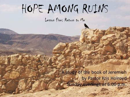 HOPE AMONG RUINS Lesson Five: Return to Me A study of the book of Jeremiah by Pastor Kris Holroyd Sunday evenings at 6:00 p.m.