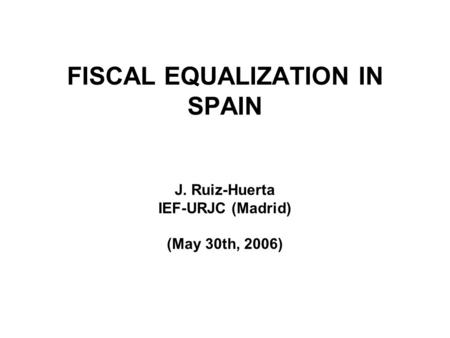 FISCAL EQUALIZATION IN SPAIN J. Ruiz-Huerta IEF-URJC (Madrid) (May 30th, 2006)