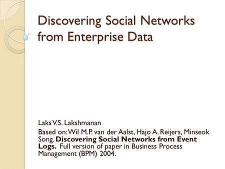 Discovering Social Networks from Enterprise Data Laks V.S. Lakshmanan Based on: Wil M.P. van der Aalst, Hajo A. Reijers, Minseok Song. Discovering Social.