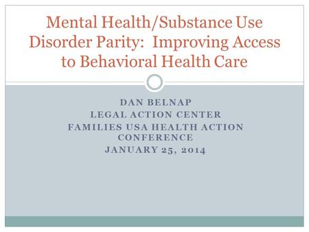 DAN BELNAP LEGAL ACTION CENTER FAMILIES USA HEALTH ACTION CONFERENCE JANUARY 25, 2014 Mental Health/Substance Use Disorder Parity: Improving Access to.