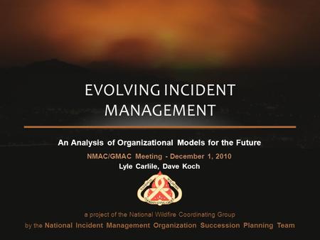 An Analysis of Organizational Models for the Future NMAC/GMAC Meeting - December 1, 2010 Lyle Carlile, Dave Koch EVOLVING INCIDENT MANAGEMENT a project.