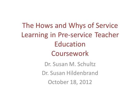 The Hows and Whys of Service Learning in Pre-service Teacher Education Coursework Dr. Susan M. Schultz Dr. Susan Hildenbrand October 18, 2012.