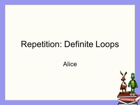 Repetition: Definite Loops Alice. Repetition In many kinds of animations, especially simulations and games, some actions happen again and again. Example: