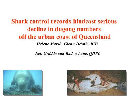 Shark control records hindcast serious decline in dugong numbers off the urban coast of Queensland Helene Marsh, Glenn De'ath, JCU Neil Gribble and Baden.