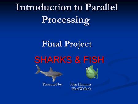 Introduction to Parallel Processing Final Project SHARKS & FISH Presented by: Idan Hammer Elad Wallach Elad Wallach.
